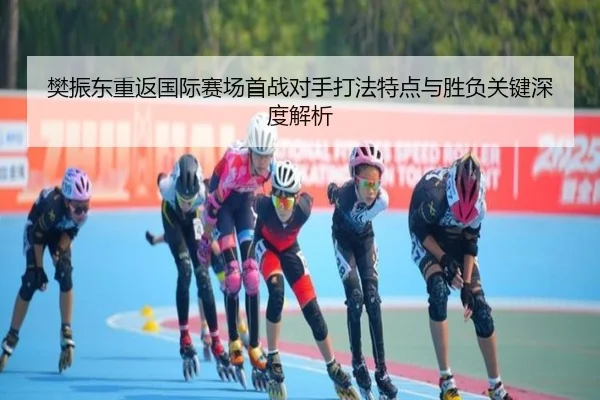 樊振东重返国际赛场首战对手打法特点与胜负关键深度解析