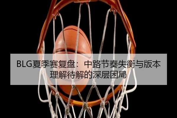 BLG夏季赛复盘：中路节奏失衡与版本理解待解的深层困局